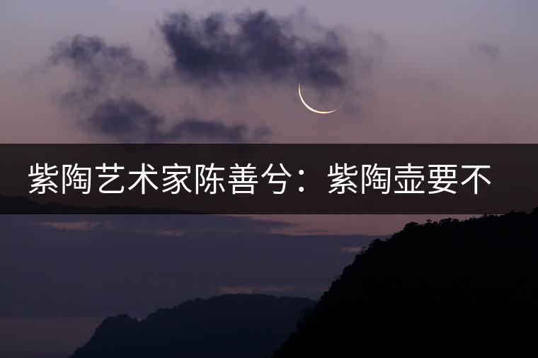 紫陶藝術(shù)家陳善兮：紫陶壺要不斷繼承與創(chuàng)新，而不是一味記載歷史