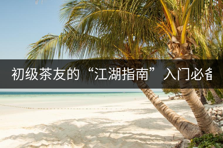 初級(jí)茶友的“江湖指南”入門必備白皮書(shū)！