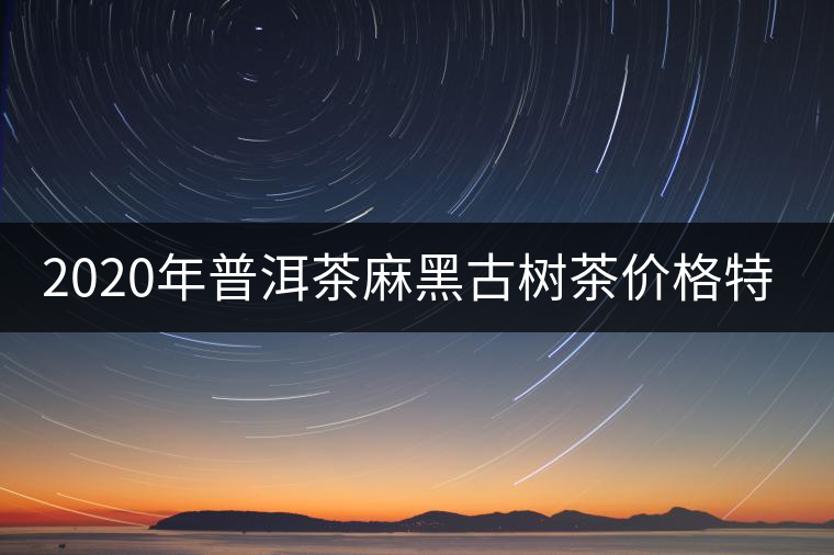 2020年普洱茶麻黑古樹(shù)茶價(jià)格特點(diǎn)