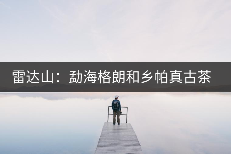 雷達(dá)山:勐海格朗和鄉(xiāng)帕真古茶園 雷達(dá)山:勐海格朗和鄉(xiāng)帕真古茶園