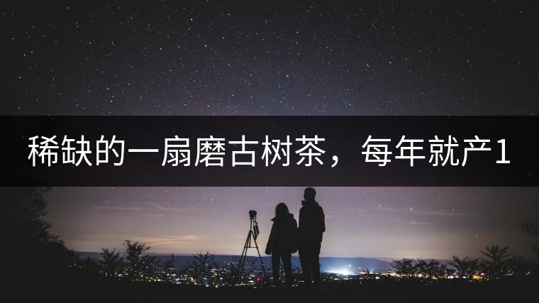 稀缺的一扇磨古樹茶，每年就產(chǎn)1000公斤