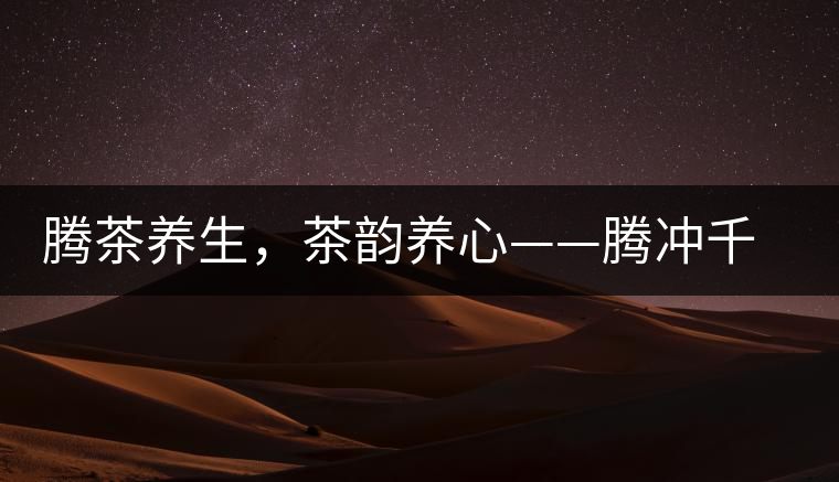 騰茶養(yǎng)生，茶韻養(yǎng)心——騰沖千年茶山茶馬古道