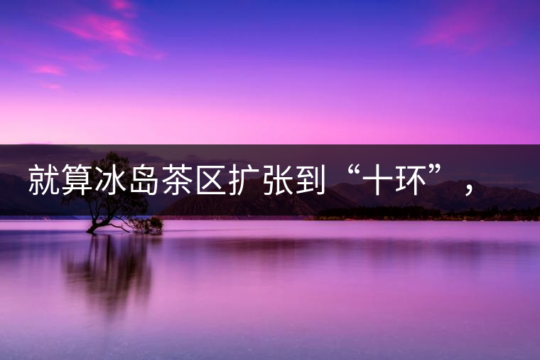 就算冰島茶區(qū)擴(kuò)張到“十環(huán)”，我們也要在二環(huán)內(nèi)建個(gè)別墅