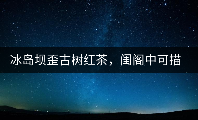 冰島壩歪古樹紅茶，閨閣中可描龍繡鳳