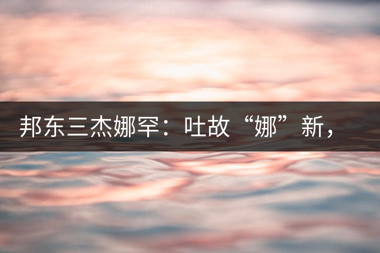 邦東三杰娜罕：吐故“娜”新，震“罕”人心