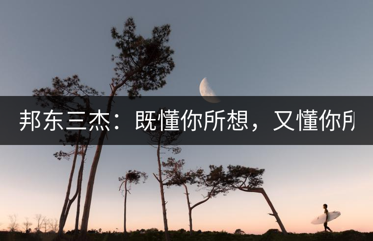 邦東三杰：既懂你所想，又懂你所需！