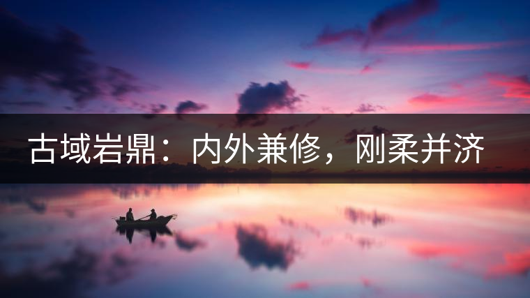古域巖鼎：內(nèi)外兼修，剛?cè)岵?jì)，像娜罕一樣活著！