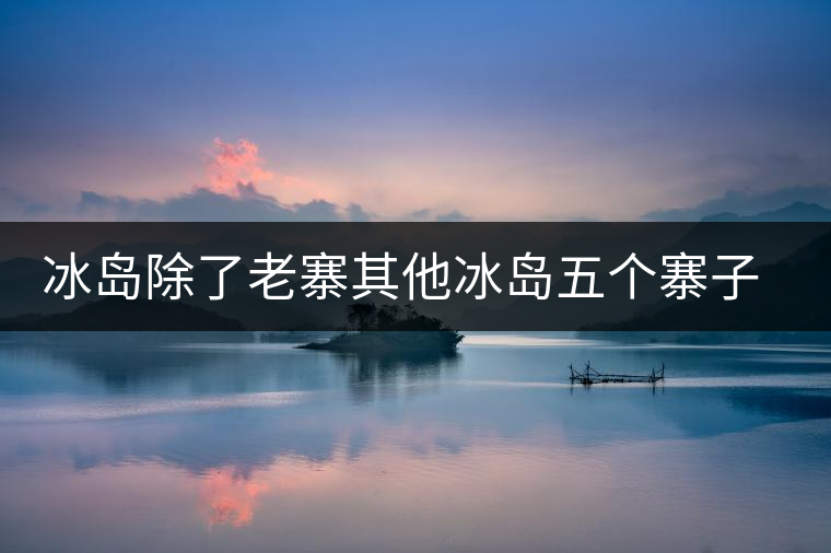冰島除了老寨其他冰島五個寨子你了解嗎？