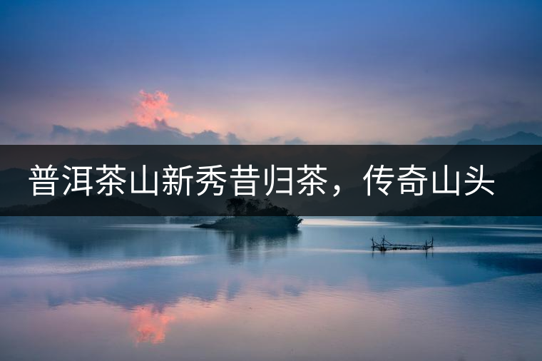 普洱茶山新秀昔歸茶，傳奇山頭是怎樣煉成的？