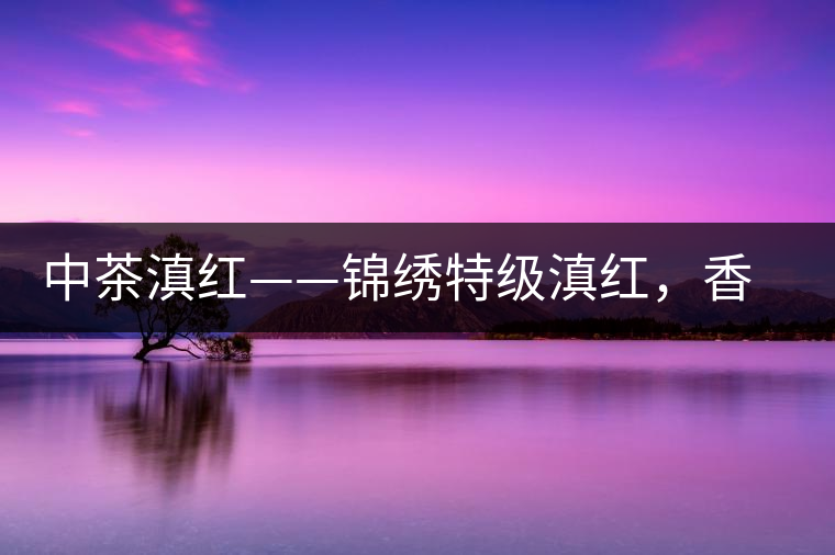 中茶滇紅——錦繡特級(jí)滇紅，香甜高揚(yáng)滋味鮮爽