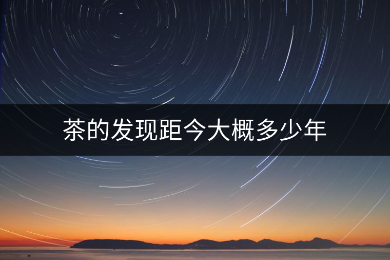 茶的發(fā)現(xiàn)距今大概多少年 茶的發(fā)現(xiàn)距今大概多少年