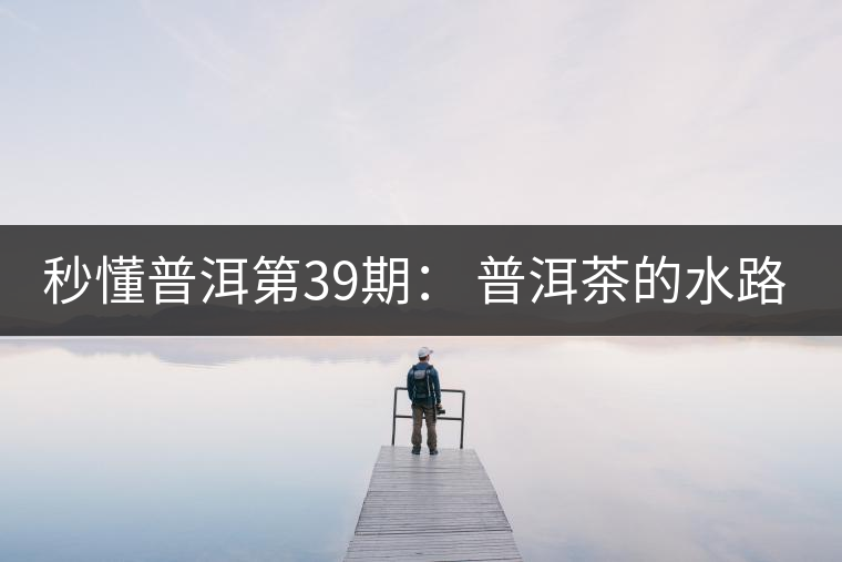 秒懂普洱第39期： 普洱茶的水路是什么路？