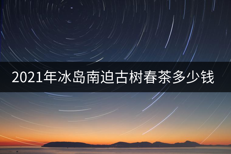 2021年冰島南迫古樹春茶多少錢一公斤？
