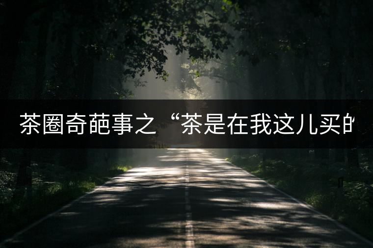 茶圈奇葩事之“茶是在我這兒買的嗎？”