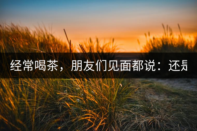 經(jīng)常喝茶，朋友們見(jiàn)面都說(shuō)：還是老樣子??！