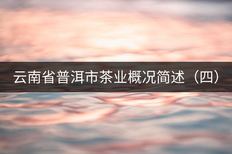 云南省普洱市茶業(yè)概況簡(jiǎn)述(四) 云南省普洱市茶業(yè)概況簡(jiǎn)述(四)