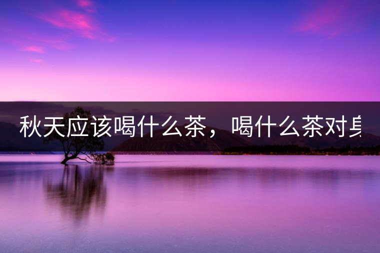 秋天應(yīng)該喝什么茶，喝什么茶對(duì)身體更好！