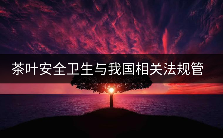 茶葉安全衛(wèi)生與我國相關法規(guī)管理體系簡述（貳）