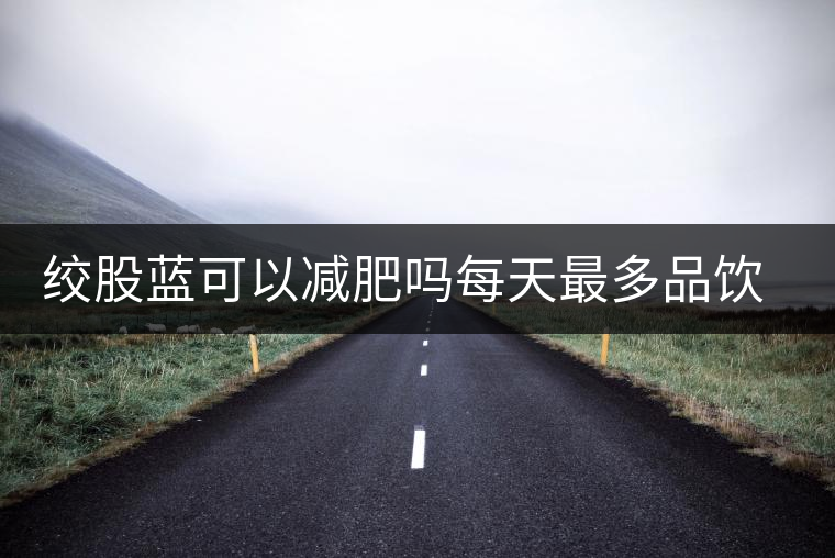 絞股藍(lán)可以減肥嗎每天最多品飲多少合適？