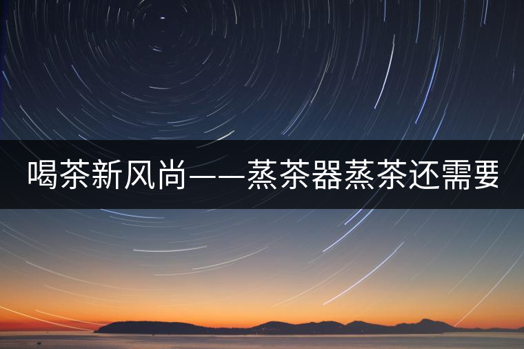 喝茶新風尚——蒸茶器蒸茶還需要洗茶嗎？