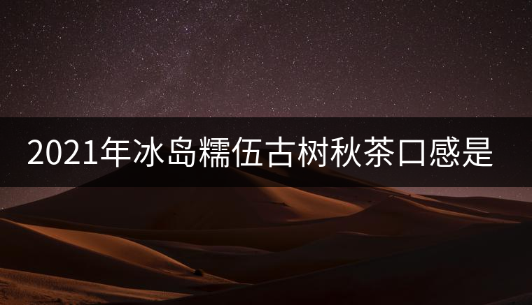 2021年冰島糯伍古樹秋茶口感是什么？