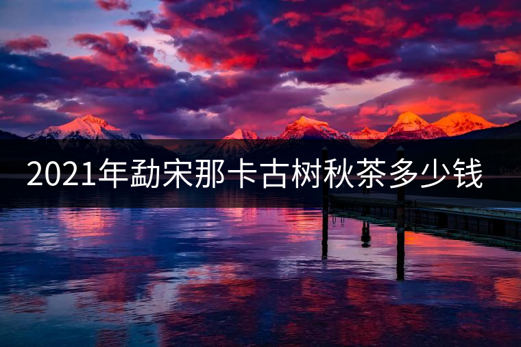 2021年勐宋那卡古樹秋茶多少錢一公斤？