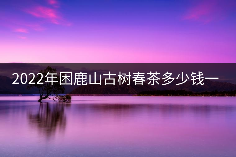 2022年困鹿山古樹春茶多少錢一公斤？