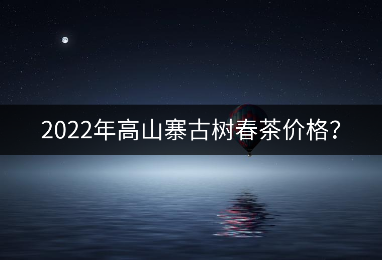 2022年高山寨古樹春茶價(jià)格？