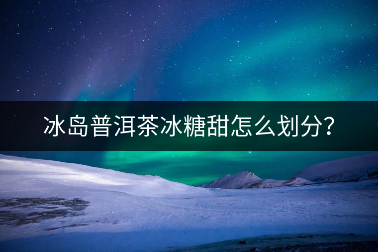 冰島普洱茶冰糖甜怎么劃分？