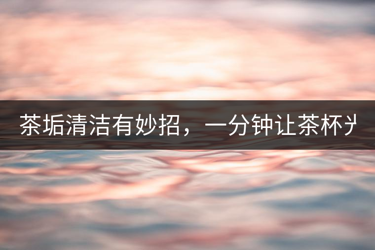 茶垢清潔有妙招，一分鐘讓茶杯光亮如新！