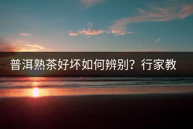 普洱熟茶好壞如何辨別？行家教你3步走！聞茶香、品茶湯、鑒葉底