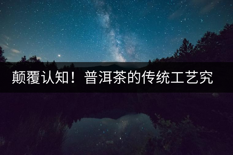 顛覆認(rèn)知！普洱茶的傳統(tǒng)工藝究竟是什么？