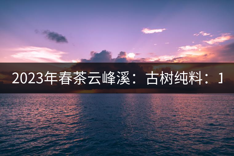 2023年春茶云峰溪：古樹純料：1200-1500元／公斤，古樹混采800-1000元／公斤，大樹500-800元／公斤，小樹300-500元／公斤