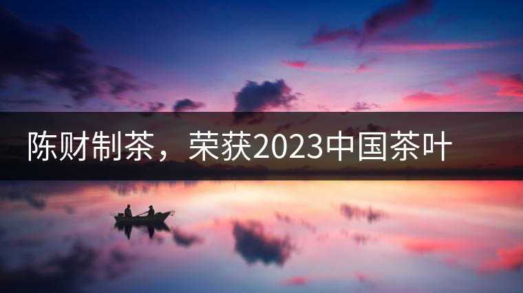 陳財(cái)制茶，榮獲2023中國(guó)茶葉十大領(lǐng)軍人物稱(chēng)號(hào)