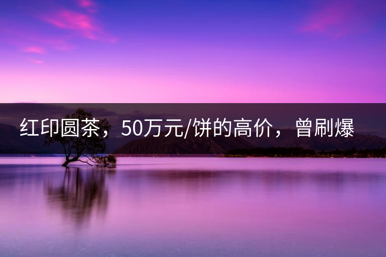 紅印圓茶，50萬(wàn)元/餅的高價(jià)，曾刷爆五十年代茶界