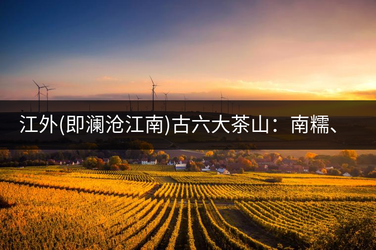 江外(即瀾滄江南)古六大茶山：南糯、南嶠、勐宋、景邁、布朗、巴達(dá)。