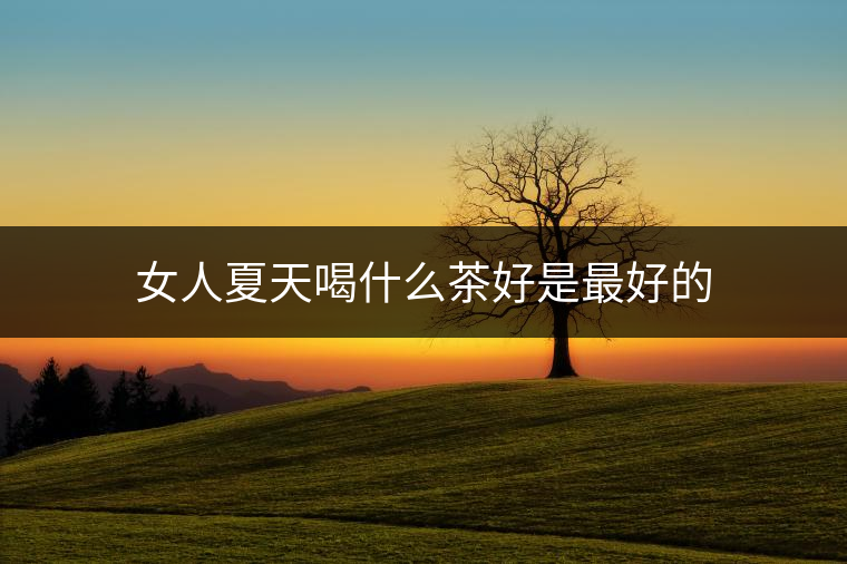 女人夏天喝什么茶好是最好的 女人夏天喝什么茶好是最好的