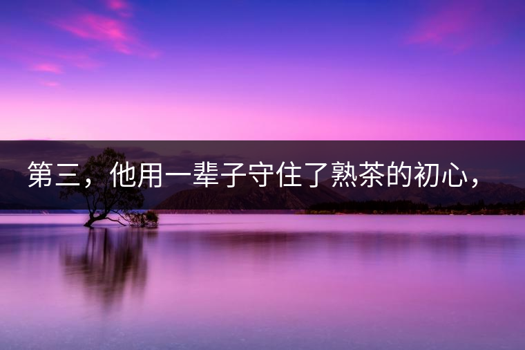 第三，他用一輩子守住了熟茶的初心，定下了熟茶的底線